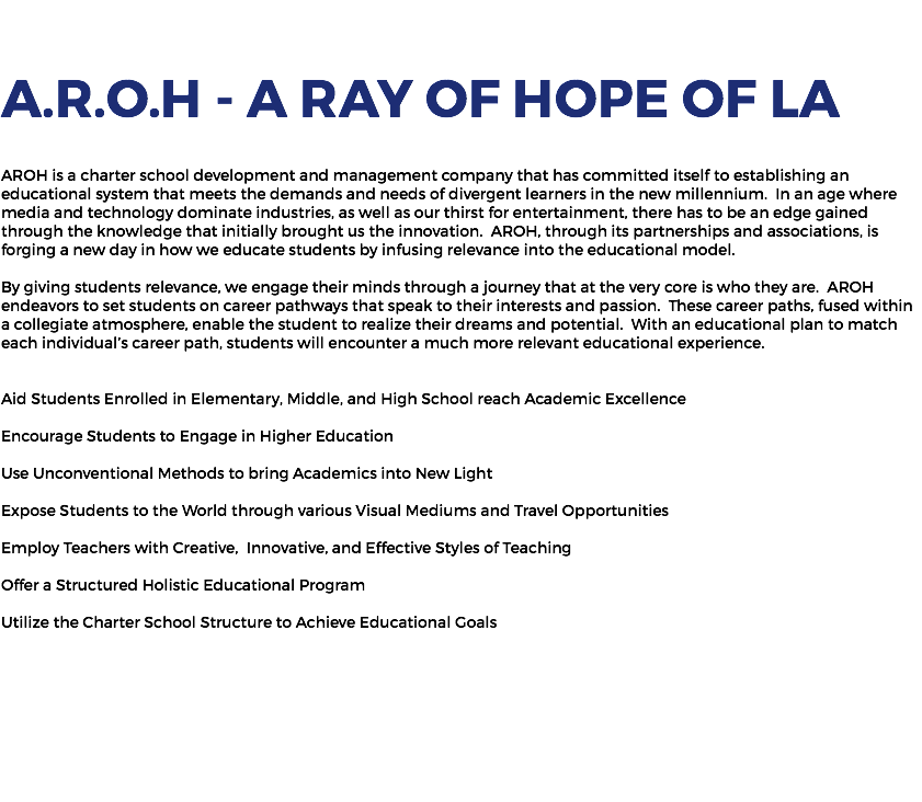  A.R.O.H - A Ray of Hope of LA AROH is a charter school development and management company that has committed itself to establishing an educational system that meets the demands and needs of divergent learners in the new millennium. In an age where media and technology dominate industries, as well as our thirst for entertainment, there has to be an edge gained through the knowledge that initially brought us the innovation. AROH, through its partnerships and associations, is forging a new day in how we educate students by infusing relevance into the educational model. By giving students relevance, we engage their minds through a journey that at the very core is who they are. AROH endeavors to set students on career pathways that speak to their interests and passion. These career paths, fused within a collegiate atmosphere, enable the student to realize their dreams and potential. With an educational plan to match each individual’s career path, students will encounter a much more relevant educational experience. Aid Students Enrolled in Elementary, Middle, and High School reach Academic Excellence Encourage Students to Engage in Higher Education Use Unconventional Methods to bring Academics into New Light Expose Students to the World through various Visual Mediums and Travel Opportunities Employ Teachers with Creative, Innovative, and Effective Styles of Teaching Offer a Structured Holistic Educational Program Utilize the Charter School Structure to Achieve Educational Goals 