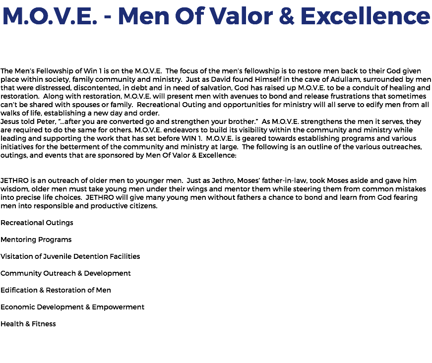 M.O.V.E. - Men Of Valor & Excellence The Men’s Fellowship of Win 1 is on the M.O.V.E. The focus of the men’s fellowship is to restore men back to their God given place within society, family community and ministry. Just as David found Himself in the cave of Adullam, surrounded by men that were distressed, discontented, in debt and in need of salvation, God has raised up M.O.V.E. to be a conduit of healing and restoration. Along with restoration, M.O.V.E. will present men with avenues to bond and release frustrations that sometimes can’t be shared with spouses or family. Recreational Outing and opportunities for ministry will all serve to edify men from all walks of life, establishing a new day and order. Jesus told Peter, “…after you are converted go and strengthen your brother.” As M.O.V.E. strengthens the men it serves, they are required to do the same for others. M.O.V.E. endeavors to build its visibility within the community and ministry while leading and supporting the work that has set before WIN 1. M.O.V.E. is geared towards establishing programs and various initiatives for the betterment of the community and ministry at large. The following is an outline of the various outreaches, outings, and events that are sponsored by Men Of Valor & Excellence: JETHRO is an outreach of older men to younger men. Just as Jethro, Moses’ father-in-law, took Moses aside and gave him wisdom, older men must take young men under their wings and mentor them while steering them from common mistakes into precise life choices. JETHRO will give many young men without fathers a chance to bond and learn from God fearing men into responsible and productive citizens. Recreational Outings Mentoring Programs Visitation of Juvenile Detention Facilities Community Outreach & Development Edification & Restoration of Men Economic Development & Empowerment Health & Fitness 