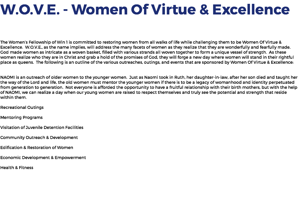 W.O.V.E. - Women Of Virtue & Excellence The Women’s Fellowship of Win 1 is committed to restoring women from all walks of life while challenging them to be Women Of Virtue & Excellence. W.O.V.E., as the name implies, will address the many facets of women as they realize that they are wonderfully and fearfully made. God made women as intricate as a woven basket, filled with various strands all woven together to form a unique vessel of strength. As these women realize who they are in Christ and grab a hold of the promises of God, they will forge a new day where women will stand in their rightful place as queens. The following is an outline of the various outreaches, outings, and events that are sponsored by Women Of Virtue & Excellence: NAOMI is an outreach of older women to the younger women. Just as Naomi took in Ruth, her daughter-in-law, after her son died and taught her the way of the Lord and life, the old women must mentor the younger women if there is to be a legacy of womanhood and identity perpetuated from generation to generation. Not everyone is afforded the opportunity to have a fruitful relationship with their birth mothers, but with the help of NAOMI, we can realize a day when our young women are raised to respect themselves and truly see the potential and strength that reside within them. Recreational Outings Mentoring Programs Visitation of Juvenile Detention Facilities Community Outreach & Development Edification & Restoration of Women Economic Development & Empowerment Health & Fitness 