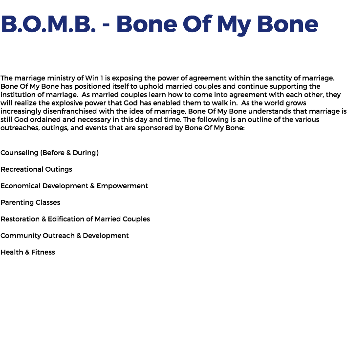  B.O.M.B. - Bone Of My Bone The marriage ministry of Win 1 is exposing the power of agreement within the sanctity of marriage. Bone Of My Bone has positioned itself to uphold married couples and continue supporting the institution of marriage. As married couples learn how to come into agreement with each other, they will realize the explosive power that God has enabled them to walk in. As the world grows increasingly disenfranchised with the idea of marriage, Bone Of My Bone understands that marriage is still God ordained and necessary in this day and time. The following is an outline of the various outreaches, outings, and events that are sponsored by Bone Of My Bone: Counseling (Before & During) Recreational Outings Economical Development & Empowerment Parenting Classes Restoration & Edification of Married Couples Community Outreach & Development Health & Fitness 
