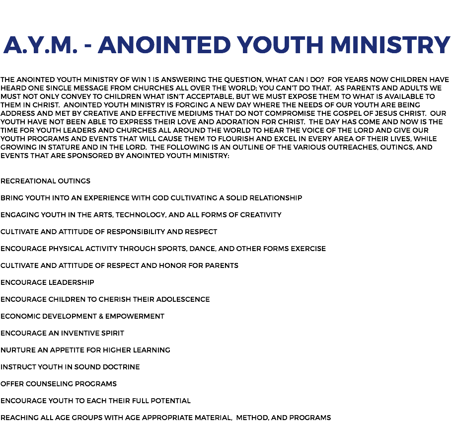  A.Y.M. - Anointed Youth Ministry The Anointed Youth Ministry of Win 1 is answering the question, what can I do? For years now children have heard one single message from churches all over the world; you can’t do that. As parents and adults we must not only convey to children what isn’t acceptable, but we must expose them to what is available to them in Christ. Anointed Youth Ministry is forging a new day where the needs of our youth are being address and met by creative and effective mediums that do not compromise the Gospel of Jesus Christ. Our youth have not been able to express their love and adoration for Christ. The day has come and now is the time for youth leaders and churches all around the world to hear the voice of the Lord and give our youth programs and events that will cause them to flourish and excel in every area of their lives, while growing in stature and in the Lord. The following is an outline of the various outreaches, outings, and events that are sponsored by Anointed Youth Ministry: Recreational Outings Bring Youth into an Experience with God Cultivating a solid Relationship Engaging Youth in the Arts, Technology, and all forms of Creativity Cultivate and Attitude of Responsibility and Respect Encourage Physical Activity through sports, Dance, and other forms Exercise Cultivate and Attitude of Respect and Honor for Parents Encourage Leadership Encourage Children to Cherish their Adolescence Economic Development & Empowerment Encourage an Inventive spirit Nurture an Appetite for Higher Learning Instruct Youth in Sound Doctrine Offer Counseling Programs Encourage Youth to each their full Potential Reaching all age groups with age appropriate Material, Method, and Programs 