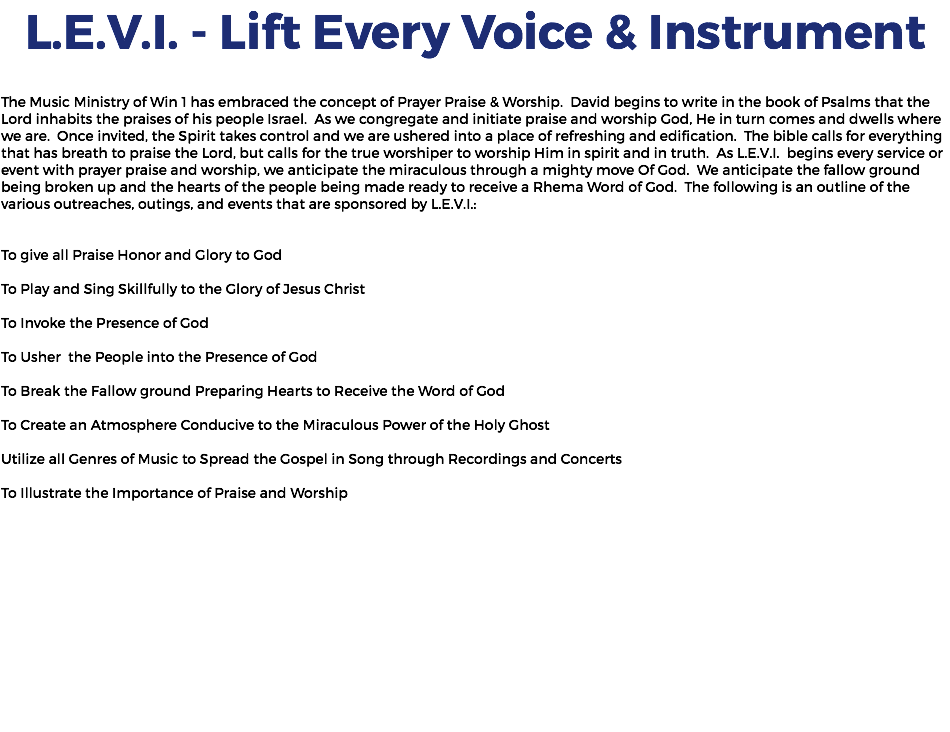 L.E.V.I. - Lift Every Voice & Instrument The Music Ministry of Win 1 has embraced the concept of Prayer Praise & Worship. David begins to write in the book of Psalms that the Lord inhabits the praises of his people Israel. As we congregate and initiate praise and worship God, He in turn comes and dwells where we are. Once invited, the Spirit takes control and we are ushered into a place of refreshing and edification. The bible calls for everything that has breath to praise the Lord, but calls for the true worshiper to worship Him in spirit and in truth. As L.E.V.I. begins every service or event with prayer praise and worship, we anticipate the miraculous through a mighty move Of God. We anticipate the fallow ground being broken up and the hearts of the people being made ready to receive a Rhema Word of God. The following is an outline of the various outreaches, outings, and events that are sponsored by L.E.V.I.: To give all Praise Honor and Glory to God To Play and Sing Skillfully to the Glory of Jesus Christ To Invoke the Presence of God To Usher the People into the Presence of God To Break the Fallow ground Preparing Hearts to Receive the Word of God To Create an Atmosphere Conducive to the Miraculous Power of the Holy Ghost Utilize all Genres of Music to Spread the Gospel in Song through Recordings and Concerts To Illustrate the Importance of Praise and Worship 