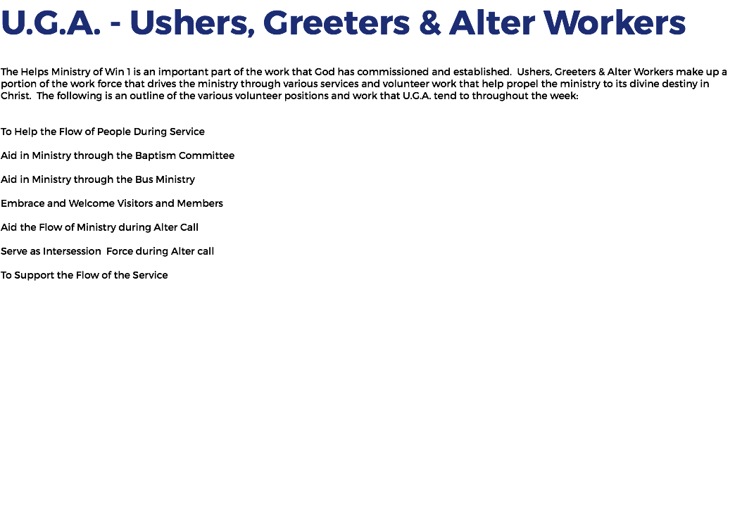 U.G.A. - Ushers, Greeters & Alter Workers The Helps Ministry of Win 1 is an important part of the work that God has commissioned and established. Ushers, Greeters & Alter Workers make up a portion of the work force that drives the ministry through various services and volunteer work that help propel the ministry to its divine destiny in Christ. The following is an outline of the various volunteer positions and work that U.G.A. tend to throughout the week: To Help the Flow of People During Service Aid in Ministry through the Baptism Committee Aid in Ministry through the Bus Ministry Embrace and Welcome Visitors and Members Aid the Flow of Ministry during Alter Call Serve as Intersession Force during Alter call To Support the Flow of the Service 